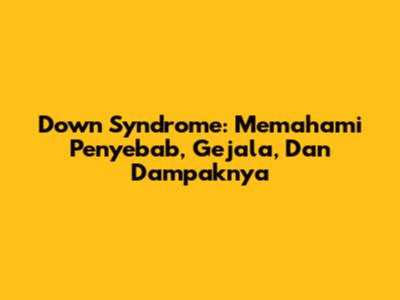 Down Syndrome: Memahami Penyebab, Gejala, Dan Dampaknya