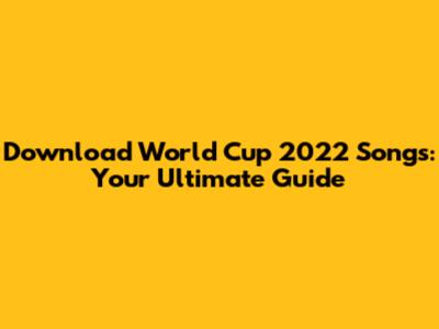 Download World Cup 2022 Songs: Your Ultimate Guide