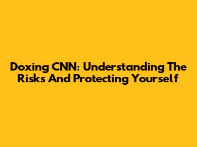 Doxing CNN: Understanding The Risks And Protecting Yourself