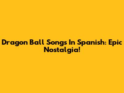 Dragon Ball Songs In Spanish: Epic Nostalgia!