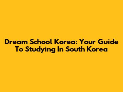 Dream School Korea: Your Guide To Studying In South Korea