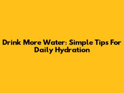 Drink More Water: Simple Tips For Daily Hydration