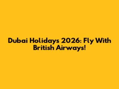 Dubai Holidays 2026: Fly With British Airways!