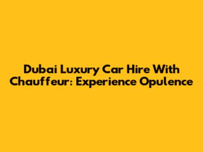 Dubai Luxury Car Hire With Chauffeur: Experience Opulence