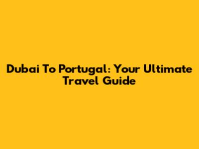Dubai To Portugal: Your Ultimate Travel Guide
