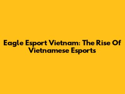 Eagle Esport Vietnam: The Rise Of Vietnamese Esports