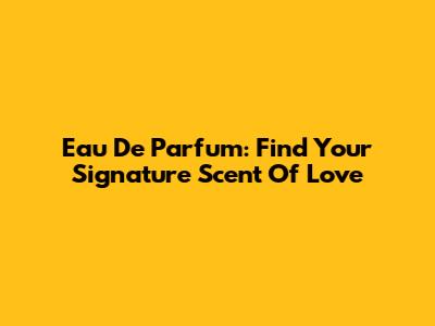 Eau De Parfum: Find Your Signature Scent Of Love