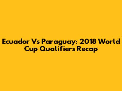 Ecuador Vs Paraguay: 2018 World Cup Qualifiers Recap