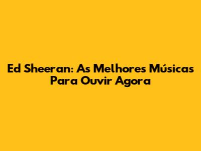 Ed Sheeran: As Melhores Músicas Para Ouvir Agora