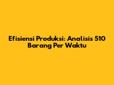 Efisiensi Produksi: Analisis 510 Barang Per Waktu