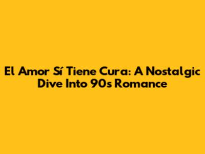 El Amor Sí Tiene Cura: A Nostalgic Dive Into 90s Romance