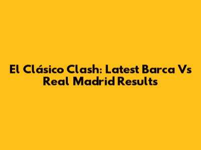 El Clásico Clash: Latest Barca Vs Real Madrid Results