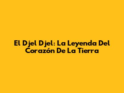 El Djel Djel: La Leyenda Del Corazón De La Tierra