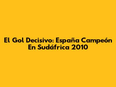 El Gol Decisivo: España Campeón En Sudáfrica 2010