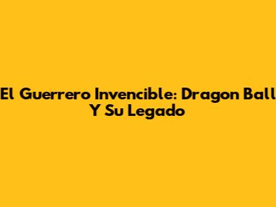 El Guerrero Invencible: Dragon Ball Y Su Legado