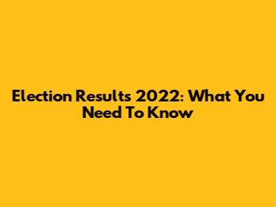 Election Results 2022: What You Need To Know