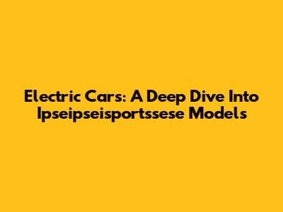 Electric Cars: A Deep Dive Into Ipseipseisportssese Models