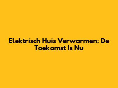 Elektrisch Huis Verwarmen: De Toekomst Is Nu