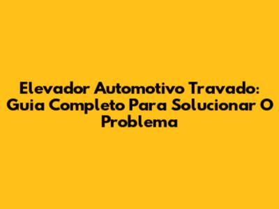 Elevador Automotivo Travado: Guia Completo Para Solucionar O Problema