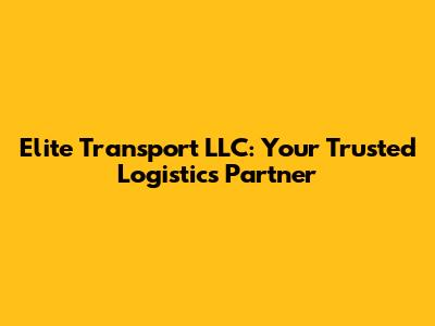 Elite Transport LLC: Your Trusted Logistics Partner