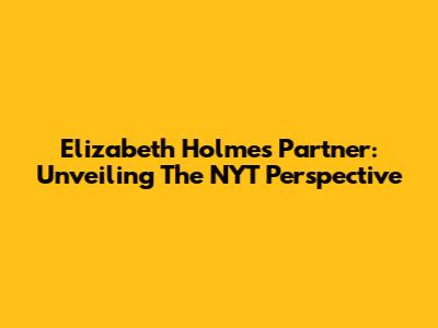 Elizabeth Holmes' Partner: Unveiling The NYT Perspective