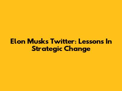 Elon Musk's Twitter: Lessons In Strategic Change