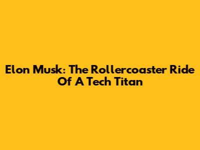 Elon Musk: The Rollercoaster Ride Of A Tech Titan