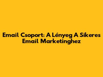 Email Csoport: A Lényeg A Sikeres Email Marketinghez