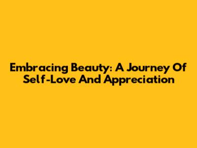 Embracing Beauty: A Journey Of Self-Love And Appreciation