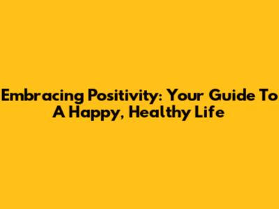 Embracing Positivity: Your Guide To A Happy, Healthy Life