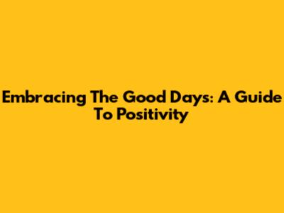 Embracing The Good Days: A Guide To Positivity