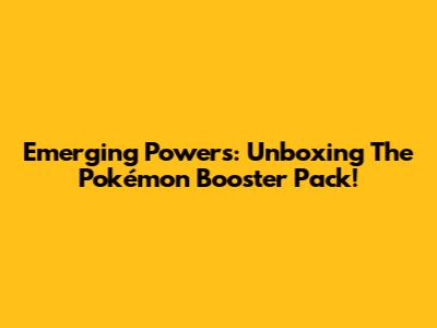 Emerging Powers: Unboxing The Pokémon Booster Pack!