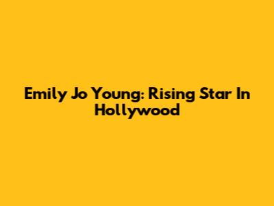 Emily Jo Young: Rising Star In Hollywood