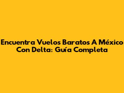 Encuentra Vuelos Baratos A México Con Delta: Guía Completa