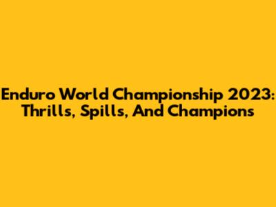 Enduro World Championship 2023: Thrills, Spills, And Champions