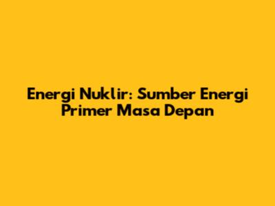 Energi Nuklir: Sumber Energi Primer Masa Depan