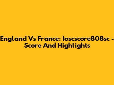 England Vs France: Ioscscore808sc - Score And Highlights