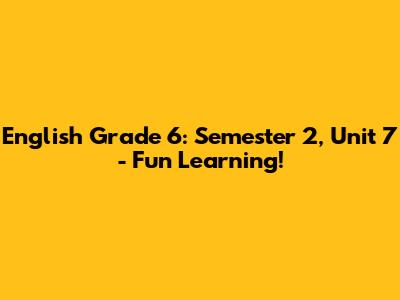 English Grade 6: Semester 2, Unit 7 - Fun Learning!