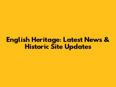English Heritage: Latest News & Historic Site Updates