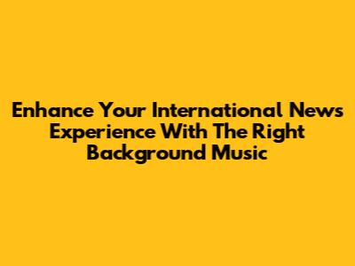 Enhance Your International News Experience With The Right Background Music