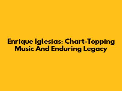 Enrique Iglesias: Chart-Topping Music And Enduring Legacy
