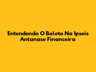 Entendendo O Boleto Na Ipseis Antanase Financeira