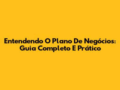 Entendendo O Plano De Negócios: Guia Completo E Prático