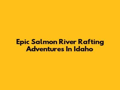 Epic Salmon River Rafting Adventures In Idaho