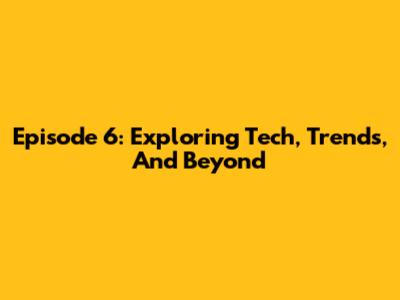 Episode 6: Exploring Tech, Trends, And Beyond