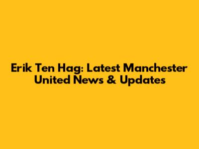 Erik Ten Hag: Latest Manchester United News & Updates