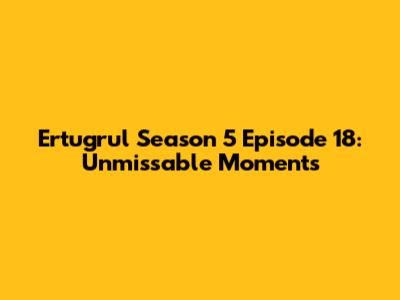 Ertugrul Season 5 Episode 18: Unmissable Moments