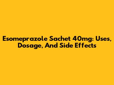 Esomeprazole Sachet 40mg: Uses, Dosage, And Side Effects