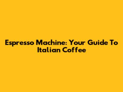 Espresso Machine: Your Guide To Italian Coffee