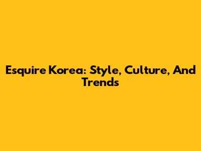 Esquire Korea: Style, Culture, And Trends
